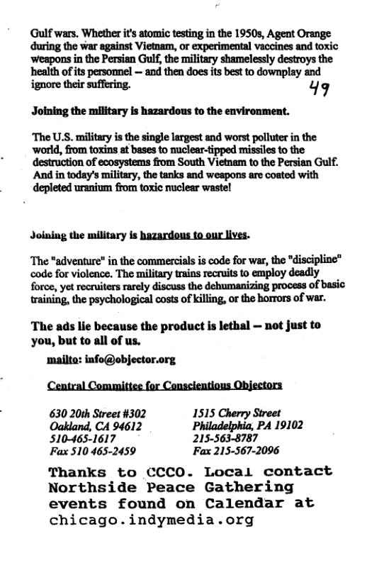 Gulf wars. Whether it atomic testing in the 1950, Agent Orange during the war against Vietnam, or experimental vaccines and toxic weapons in the Persian Gulf, the military shamelessly destroys the health of its persommel — and then does its best to downplay and ignore their suffering. 49 Joining the military is hazardous to the environment. The U.S. military is the single largest and worst polluter in the ‘world, from toxins at bases to nuclear-tipped missiles to the destruction of ecosystems from South Vietnam to the Persian Gulf. And in today’s military, the tanks and weapons are coated with depleted uranium from toxic nuclear wastel Joining the military is hazardous to our lives. The *adventure” in the commercials is code for war, the "discipline® code for violence. The military trains recruits to employ deadly force, yet recruiters rarely discuss the dehumanizing process of basic training, the psychological costs of killing, or the horrors of war. The ads lie because the product is lethal — not just to you, but to all of us. mailte: info@objector.org Central Committee for Conscientious Objectors 630 20th Street #302 1515 Cherry Street Oakland, CA 94612 Philadelphia, PA 19102 510-465-1617 215-563-8787 Fax 510 465-2459 Fax 215-567-2096 Thanks to CCCO. Local contact Northside Peace Gathering events found on Calendar at chicago.indymedia.org